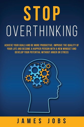 Stop Overthinking Achieve Your Goals and Be More Productive. Improve the Quality of Your Life and Become a Happier Person with a New Mindset and Develop Your Potential Without Anger Or Stress