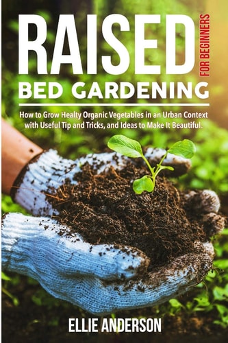 Raised Bed Gardening for Beginners How to Grow Healthy Organic Vegetables in an Urban Context, with Useful Tips and Tricks, and Ideas to Make It Beautiful