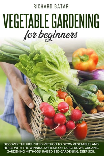 Vegetable Gardening for Beginners Discover the High Yield Method to Grow Vegetables and Herbs with the Winning Systems Of: Large Rows, Organic Gardening Methods, Raised Bed Gardening, Deep Soil.
