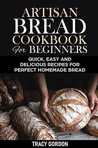 Artisan Bread Cookbook for Beginners Quick, Easy and Delicious Recipes for Perfect Homemade Bread