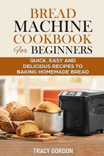 Bread Machine Cookbook for Beginners Quick, Easy and Delicious Recipes to Baking Homemade Bread