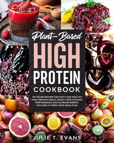 Plant-Based High Protein Cookbook 101 Vegan Recipes for Tasty and Healthy High-protein Meals. Boost Your Athletic Performance and Increase Energy. Includes a Three-week Meal Plan.