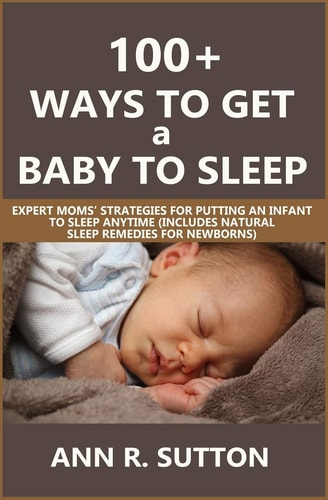 100+ Ways to Get a Baby to Sleep Expert Moms' Strategies for Putting an Infant to Sleep Anytime (Includes Natural Sleep Remedies for Newborns)
