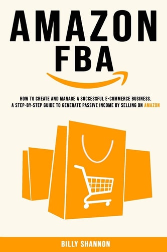 Amazon FBA How to Create and Manage a Successful E-Commerce Business. A Step-by-Step Guide to Generate Passive Income by Selling on Amazon.