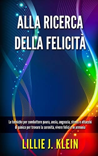 Alla Ricerca Della Felicità Le Tecniche Per Combattere Paura, Ansia, Angoscia, Stress E Attacchi Di Panico Per Trovare la Serenità, Vivere Felici E in Armonia