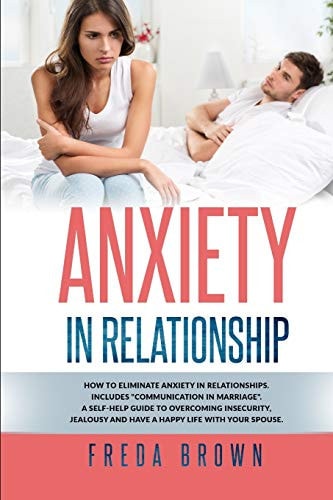 Anxiety in Relationship How to Eliminate Anxiety in Relationships. Includes "Communication in Marriage". A Self-Help Guide to Overcoming Insecurity, Jealousy and Have a Happy Life With Your Spouse.