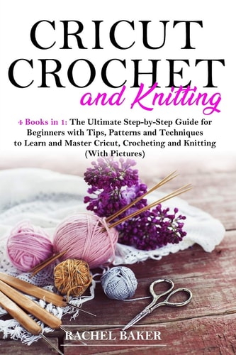 Cricut, Crochet and Knitting 4 Books in 1: The Ultimate Step-by-Step Guide for Beginners with Tips, Patterns and Techniques to Learn and Master Cricut, Crocheting and Knitting (With Pictures)