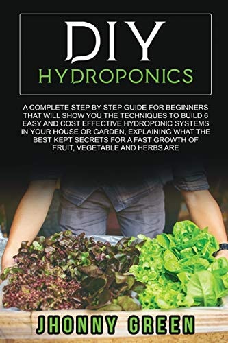 Diy Hydroponics A Complete Guide for Beginners That Will Show You the Techniques to Build 6 Easy and Cost Effective Hydroponic Systems in Your House Or Garden, Explaining What the Best Kept Secrets for a Fast Growth of Fruit, Vegetable and Herbs Are