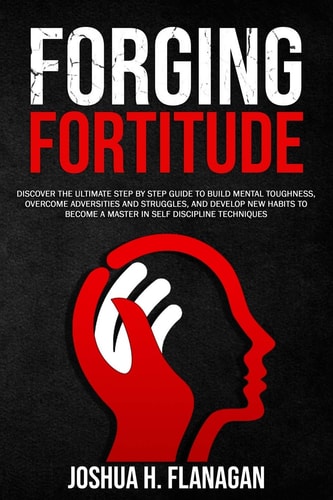Forging Fortitude Discover the Ultimate Step by Step Guide to Build Mental Toughness, Overcome Adversities and Struggles, and Develop New Habits to Become an Master in Self Discipline Techniques