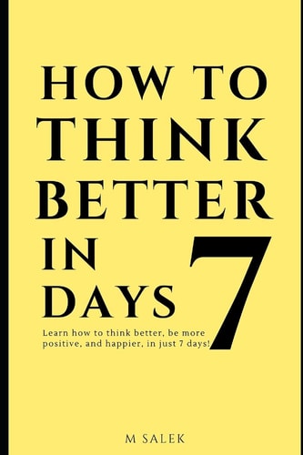 How to Think Better in 7 Days Learn How to Think Better, Be Happier and More Positive, in Just 7 Days