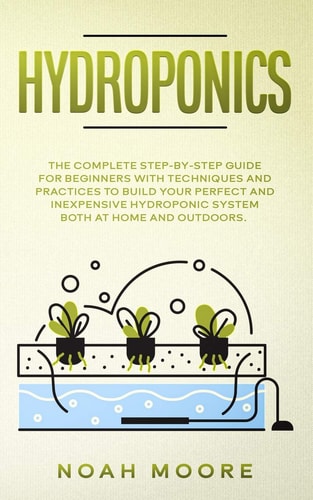 Hydroponics The Complete Step-by-Step Guide for Beginners with Techniques and Practices to Build Your Perfect and Inexpensive Hydroponic System Both at Home and Outdoors