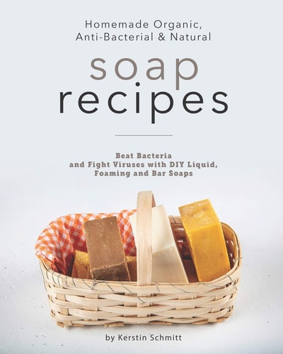 Homemade Organic, Anti-Bacterial & Natural Soap Recipes Beat Bacteria and Fight Viruses with DIY Liquid, Foaming and Bar Soaps