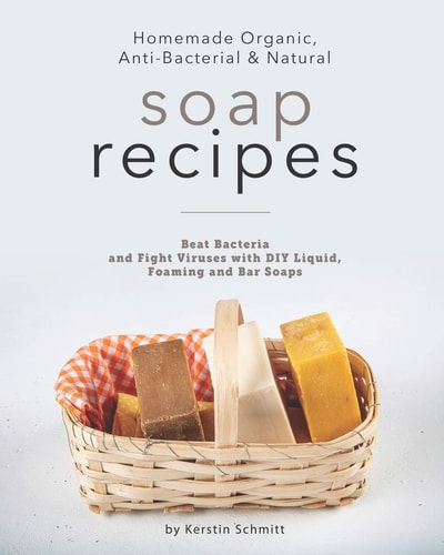 Homemade Organic, Anti-Bacterial & Natural Soap Recipes Beat Bacteria and Fight Viruses with DIY Liquid, Foaming and Bar Soaps