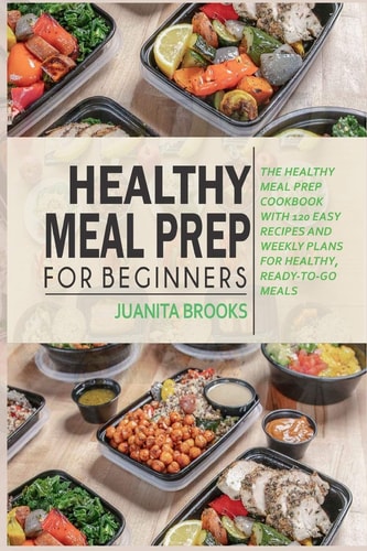 Healthy Meal Prep for Beginners 120 Easy Recipes and Time-saving Weekly Plans for Healthy, Ready-to-go Meals.