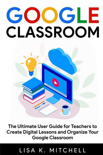 Google Classroom The Ultimate User Guide for Teachers to Create Digital Lessons and Organize Your Google Classroom