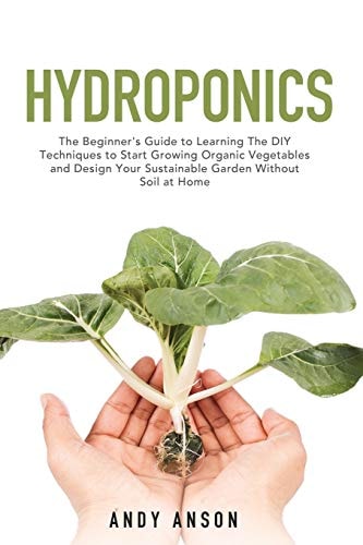 Hydroponics The Beginner's Guide to Learning The DIY Techniques to Start Growing Organic Vegetables and Design Your Sustainable Garden Without Soil at Home.
