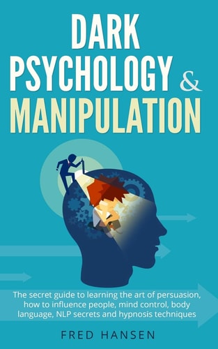 Dark Psychology and Manipulation The Secret Guide to Learning the Art of Persuasion, How to Influence People, Mind Control, Body Language, NLP Secrets and Hypnosis Techniques