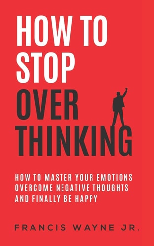 How to Stop Overthinking How to Master Your Emotions, Overcome Negative Thoughts and Finally Be Happy