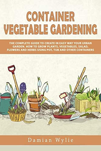 Container Vegetable Gardening The Complete Guide to Create in Easy Way Your Urban Garden. How to Grow Plants, Vegetables, Salad, Flowers and Herbs Using Pot, Tub and Other Containers.