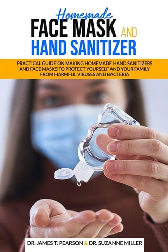 Homemade Face Mask and Hand Sanitizer Practical Guide on Making Homemade Hand Sanitizers and Face Masks to Protect Yourself and Your Family from Harmful Viruses and Bacteria.