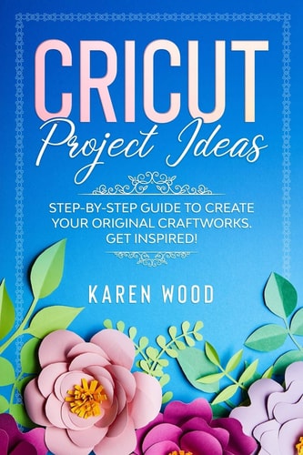 Cricut Project Ideas Step-by-step Guide to Create Your Original Craftworks. Get Inspired!