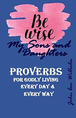 BE WISE MY SONS and DAUGHTERS PROVERBS Or GODLY LIVING, Every Day and Ever