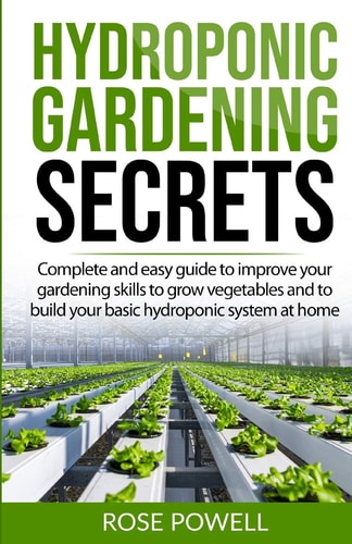 Hydroponic Gardening Secrets Complete and Easy Guide to Improve Your Gardening Skills to Grow Vegetables and to Build Your Basic Hydroponic System at Home