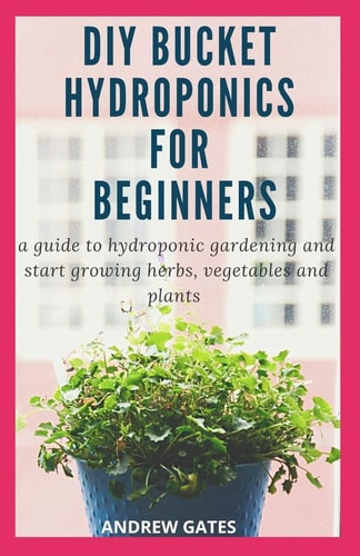 DIY Bucket Hydroponics for Beginners A Guide To Hydroponic Gardening And Start Growing Herbs, Vegetables And Plants