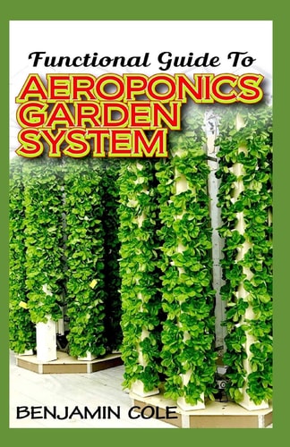 Functional Guide To Aeroponics Garden System Comprehensible Guide To Setting Up an Effective Aeroponics Growing System for Domestic Use and Commercially!