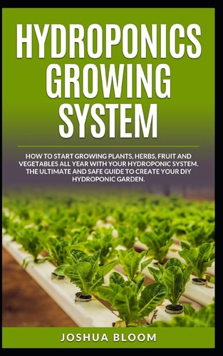Hydroponics Growing System How to Start Growing Plants, Herbs, Fruit and Vegetables All Year with Your Hydroponics System. The Ultimate and Safe Guide to Create Your Diy Hydroponic Garden.