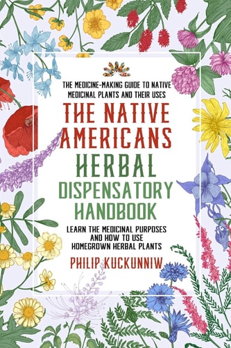 The Native Americans Herbal Dispensatory HANDBOOK - the Medicine-Making Guide to Native Medicinal Plants and Their Uses Learn the Medicinal Purposes and How to Use Homegrown Herbal Plants