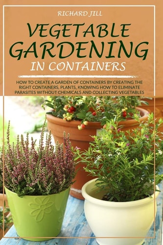 Vegetable Gardening in Containers How to Create a Garden of Containers by Creating the Right Containers, Plants, Knowing How to Eliminate Parasites Without Chemicals and Collecting Vegetables