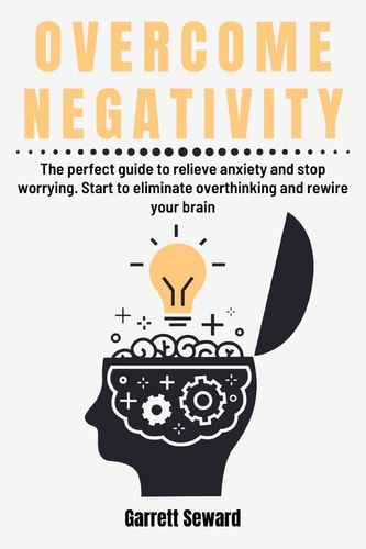 Overcome Negativity The Perfect Guide to Relieve Anxiety and Stop Worrying. Start to Eliminate Overthinking and Rewire Your Brain