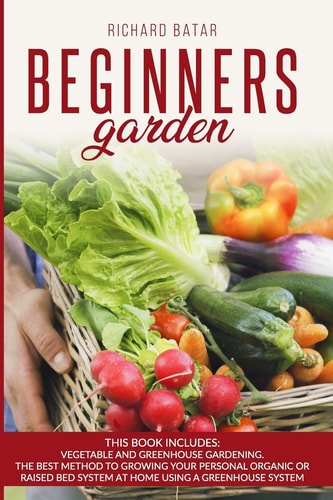 Beginners Garden This Book Includes: Vegetable and Greenhouse Gardening. The Best Method to Growing Your Personal Organic Or Raised Bed System at Home Using a Greenhouse System