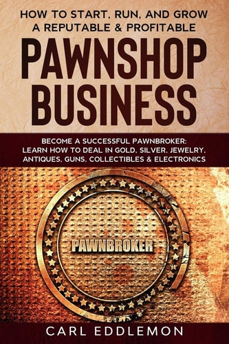 How to Start, Run, and Grow a Reputable & Profitable Pawnshop Business Become a Successful Pawnbroker: Learn How to Deal in Gold, Silver, Jewelry, Antiques, Guns, Collectibles & Electronics