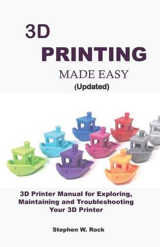 3D PRINTING MADE EASY (updated) 3D Printer Manual for Exploring, Maintaining and Troubleshooting Your 3D Printer