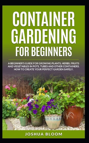 Container Gardening for Beginners A Beginner's Guide for Growing Plants, Herbs, Fruit and Vegetables in Pots, Tubes and Other Containers. How to Create Your Perfect Garden Safely.