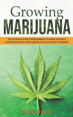 Growing Marijuana The Ultimate Guide for Beginners to Grow Indoor & Outdoor Weed in Your Garden and Even Start a Business