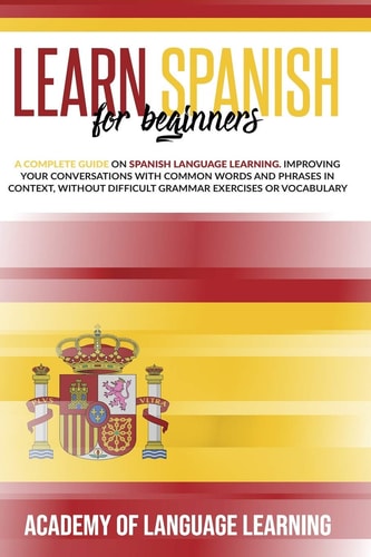 Learn Spanish for Beginners A Complete Guide on Spanish Language Learning. Improving Your Conversations with Common Words and Phrases in Context, Without Difficult Grammar Exercises Or Vocabulary.