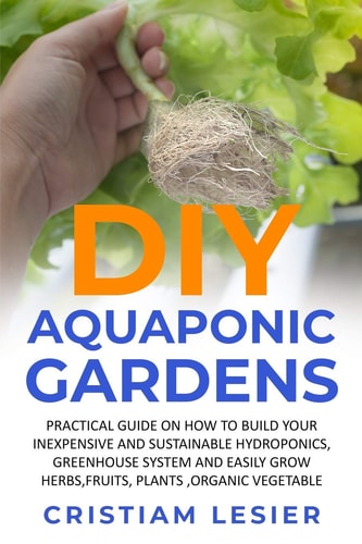 DIY Aquaponic Garden : Practical Guide on how to Build Your Inexpensive and Sustainable Hydroponics, Greenhouse System and Easily Grow Herbs, Fruits, Plants, Organic Vegetable