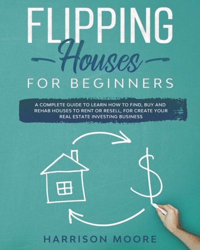 Flipping Houses for Beginners A Complete Guide to Learn How to Find, Buy and Rehab Houses to Rent Or Resell, for Create Your Real Estate Investing Business