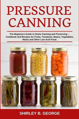 Pressure Canning The Beginners Guide to Home Canning and Preserving - Cookbook and Recipes for Fruits, Tomatoes, Beans, Vegetables, Meats and Other Low Acid Food.
