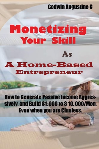 Monetizing Your Skill As a Home-Based Entrepreneur How to Generate Passive Income Aggressively, and Build $1, 000 to $ 10, 000/Mon, Even When You Are Clueless