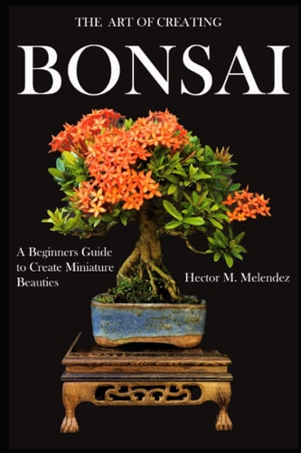 The Art of Creating Bonsai A Beginners Guide to Create Miniature Beauties