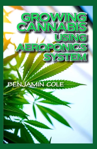 Growing Cannabis Using Aeroponics System A Functional Manual for Beginners on the Use of Aeroponics in the Marijuana Industry!