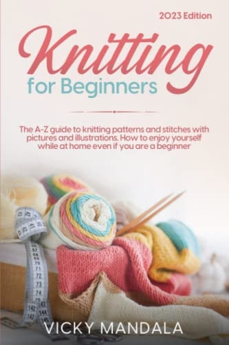 Knitting for Beginners The A-Z Guide to Knitting Patterns and Stitches with Pictures and Illustrations. How to Enjoy Yourself While at Home Even If You Are a Beginner
