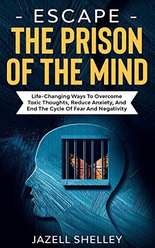 Escape The Prison Of The Mind Life-changing Ways To Overcome Toxic Thoughts, Reduce Anxiety, And End The Cycle Of Fear And Negativity