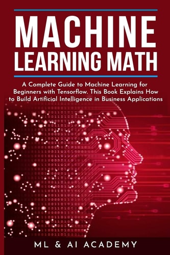 Machine Learning Math A Complete Guide to Machine Learning for Beginners with Tensorflow. This Book Explains How to Build Artificial Intelligence in Business Applications