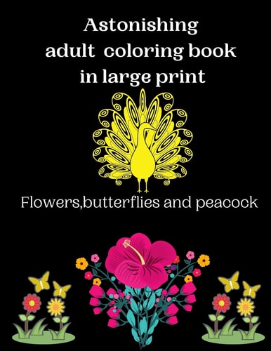 Astonishing Adult Coloring Book in Large Print Flowers, Butterflies and Peacock An Astonishing Adults Coloring Book with Beautiful Spring Flowers, Butterflies and Peacocks and Easy Patterns for Relaxation.