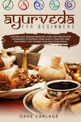 Ayurveda for Beginners Natural Self-healing Remedies, Yoga and Meditation Techniques to Improve Your Health, Your Diet and Your Spirit. Test Yourself and Find Your Dosha.